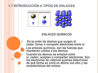 1.7 INTRODUCCIÓN A TIPOS DE ENLACES
ENLACES QUÍMICOS
• Es la unión de átomos que surgen al
ceder, tomar o compartir electrones entre sí.
• Los enlaces químicos, son las fuerzas que
mantienen unidos a los átomos.
• Cuando los átomos se enlazan entre
sí, ceden, aceptan o comparten electrones. Son
los electrones de valencia quienes determinan
de qué forma se unirá un átomo con otro y las
características del enlace.
 