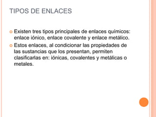 TIPOS DE ENLACES
 Existen tres tipos principales de enlaces químicos:
enlace iónico, enlace covalente y enlace metálico.
 Estos enlaces, al condicionar las propiedades de
las sustancias que los presentan, permiten
clasificarlas en: iónicas, covalentes y metálicas o
metales.
 
