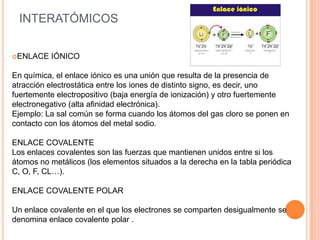 INTERATÓMICOS
ENLACE IÓNICO
En química, el enlace iónico es una unión que resulta de la presencia de
atracción electrostática entre los iones de distinto signo, es decir, uno
fuertemente electropositivo (baja energía de ionización) y otro fuertemente
electronegativo (alta afinidad electrónica).
Ejemplo: La sal común se forma cuando los átomos del gas cloro se ponen en
contacto con los átomos del metal sodio.
ENLACE COVALENTE
Los enlaces covalentes son las fuerzas que mantienen unidos entre si los
átomos no metálicos (los elementos situados a la derecha en la tabla periódica
C, O, F, CL…).
ENLACE COVALENTE POLAR
Un enlace covalente en el que los electrones se comparten desigualmente se
denomina enlace covalente polar .
 