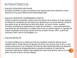 INTERATÓMICOS
 ENLACE COVALENTE NO POLAR
El enlace covalente no polar se presenta entre átomos del mismo elemento o entre
átomos con muy poca diferencia de electronegatividad.
 ENLACE COVALENTE COORDINADO O DATIVO
Enlace covalente coordinado o dativo entre dos átomos es el enlace en el que cada par
de electrones compartido por dos átomos es aportado por uno de los átomos. El átomo
que aporta el par de electrones se denomina dador, y el que lo recibe, receptor.
El enlace coordinado se representa por medio de una flecha (→) que parte del átomo
que aporta los dos electrones y se dirige hacia el que no aporta ninguno. Un ejemplo de
enlace coordinado lo tenemos cuando se forma el catión amonio, NH4 , a partir del
amoniaco, NH3 y del ion de hidrógeno, H+.
 ENLACE METÁLICO
Un enlace metálico es un enlace químico que mantiene unidos los átomos de los
metales entre sí. Estos átomos se agrupan de forma muy cercana unos a otros, lo que
produce estructuras muy compactas. Se trata de redes tridimensionales que adquieren
la estructura típica de empaquetamiento compacto de esferas. En este tipo de
estructura cada átomo metálico está rodeado por otros doce átomos (seis en el mismo
plano, tres por encima y tres por debajo).
 