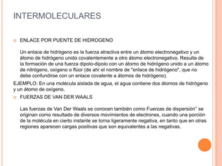 INTERMOLECULARES
 ENLACE POR PUENTE DE HIDROGENO
Un enlace de hidrógeno es la fuerza atractiva entre un átomo electronegativo y un
átomo de hidrógeno unido covalentemente a otro átomo electronegativo. Resulta de
la formación de una fuerza dipolo-dipolo con un átomo de hidrógeno unido a un átomo
de nitrógeno, oxígeno o flúor (de ahí el nombre de "enlace de hidrógeno", que no
debe confundirse con un enlace covalente a átomos de hidrógeno).
EJEMPLO: En una molécula aislada de agua, el agua contiene dos átomos de hidrógeno
y un átomo de oxígeno.
 FUERZAS DE VAN DER WAALS
Las fuerzas de Van Der Waals se conocen también como Fuerzas de dispersión’’ se
originan como resultado de diversos movimientos de electrones, cuando una porción
de la molécula en cierto instante se torna ligeramente negativa, en tanto que en otras
regiones aparecen cargas positivas que son equivalentes a las negativas.
 