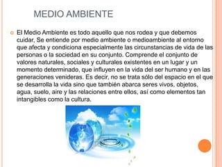 MEDIO AMBIENTE
 El Medio Ambiente es todo aquello que nos rodea y que debemos
cuidar, Se entiende por medio ambiente o medioambiente al entorno
que afecta y condiciona especialmente las circunstancias de vida de las
personas o la sociedad en su conjunto. Comprende el conjunto de
valores naturales, sociales y culturales existentes en un lugar y un
momento determinado, que influyen en la vida del ser humano y en las
generaciones venideras. Es decir, no se trata sólo del espacio en el que
se desarrolla la vida sino que también abarca seres vivos, objetos,
agua, suelo, aire y las relaciones entre ellos, así como elementos tan
intangibles como la cultura.
 