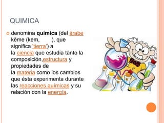 QUIMICA
 denomina química (del árabe
kēme (kem, ), que
significa 'tierra') a
la ciencia que estudia tanto la
composición,estructura y
propiedades de
la materia como los cambios
que ésta experimenta durante
las reacciones químicas y su
relación con la energía.
 