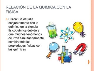 RELACIÓN DE LA QUIMICA CON LA
FISICA
 Física: Se estudia
conjuntamente con la
química en la ciencia
fisicoquímica debido a
que muchos fenómenos
ocurren simultáneamente
combinando las
propiedades físicas con
las químicas
 