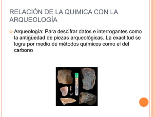 RELACIÓN DE LA QUIMICA CON LA
ARQUEOLOGÍA
 Arqueología: Para descifrar datos e interrogantes como
la antigüedad de piezas arqueológicas. La exactitud se
logra por medio de métodos químicos como el del
carbono
 