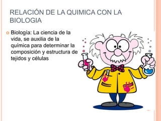 RELACIÓN DE LA QUIMICA CON LA
BIOLOGIA
 Biología: La ciencia de la
vida, se auxilia de la
química para determinar la
composición y estructura de
tejidos y células
 