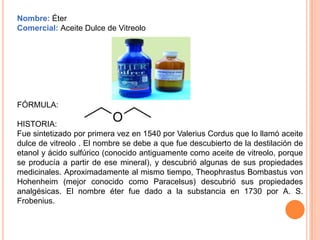 Nombre: Éter
Comercial: Aceite Dulce de Vitreolo




FÓRMULA:

HISTORIA:
Fue sintetizado por primera vez en 1540 por Valerius Cordus que lo llamó aceite
dulce de vitreolo . El nombre se debe a que fue descubierto de la destilación de
etanol y ácido sulfúrico (conocido antiguamente como aceite de vitreolo, porque
se producía a partir de ese mineral), y descubrió algunas de sus propiedades
medicinales. Aproximadamente al mismo tiempo, Theophrastus Bombastus von
Hohenheim (mejor conocido como Paracelsus) descubrió sus propiedades
analgésicas. El nombre éter fue dado a la substancia en 1730 por A. S.
Frobenius.
 