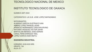 TECNOLOGICO NACIONAL DE MEXICO
INSTITUTO TECNOLOGICO DE OAXACA
QUIMICA GEF-2022
CATEDRATICO: LIC.Q.B. JOSE LOPEZ MATADAMAS
INTEGRANTES:
ALMARAZ GARCIA GUSTRAVO IVAN
AMBRIZ LOPEZ MANUEL ADAN
APARICIO HERNANDEZ CRISTIAN IRVING
ANTONIO VAZQUEZ VICTOR ZAHID
BARTOLON MENDEZ JOSE ADRIAN
CANUL PEÑA ENRIQUE YAEL
LÓPEZ GARCIA ADDI MIZTLI
INGENIERIA INDUSTRIAL
HORARIO: 8:00-9:00 HRS
GRUPO: 1IA
AULA: E1
 