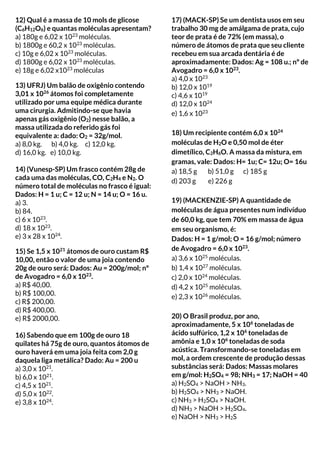 12) Qual é a massa de 10 mols de glicose
(C6H12O6) e quantas moléculas apresentam?
a) 180g e 6,02 x 1023
moléculas.
b) 1800g e 60,2 x 1023
moléculas.
c) 10g e 6,02 x 1023
moléculas.
d) 1800g e 6,02 x 1023
moléculas.
e) 18g e 6,02 x1023
moléculas
13) UFRJ) Um balão de oxigênio contendo
3,01 x 1026
átomos foi completamente
utilizado por uma equipe médica durante
uma cirurgia. Admitindo-se que havia
apenas gás oxigênio (O2) nesse balão, a
massa utilizada do referido gás foi
equivalente a: dado: O2 = 32g/mol.
a) 8,0 kg. b) 4,0 kg. c) 12,0 kg.
d) 16,0 kg. e) 10,0 kg.
14) (Vunesp-SP) Um frasco contém 28g de
cada uma das moléculas, CO, C2H4 e N2. O
número total de moléculas no frasco é igual:
Dados: H = 1 u; C = 12 u; N = 14 u; O = 16 u.
a) 3.
b) 84.
c) 6 x 1023
.
d) 18 x 1023
.
e) 3 x 28 x 1024
.
15) Se 1,5 x 1021
átomos de ouro custam R$
10,00, então o valor de uma joia contendo
20g de ouro será: Dados: Au = 200g/mol; nº
de Avogadro = 6,0 x 1023
.
a) R$ 40,00.
b) R$ 100,00.
c) R$ 200,00.
d) R$ 400,00.
e) R$ 2000,00.
16) Sabendo que em 100g de ouro 18
quilates há 75g de ouro, quantos átomos de
ouro haverá em uma joia feita com 2,0 g
daquela liga metálica? Dado: Au = 200 u
a) 3,0 x 1021
.
b) 6,0 x 1021
.
c) 4,5 x 1021
.
d) 5,0 x 1022
.
e) 3,8 x 1024
.
17) (MACK-SP) Se um dentista usos em seu
trabalho 30 mg de amálgama de prata, cujo
teor de prata é de 72% (em massa), o
número de átomos de prata que seu cliente
recebeu em sua arcada dentária é de
aproximadamente: Dados: Ag = 108 u.; nº de
Avogadro = 6,0 x 1023
.
a) 4,0 x 1023
b) 12,0 x 1019
c) 4,6 x 1019
d) 12,0 x 1024
e) 1,6 x 1023
18) Um recipiente contém 6,0 x 1024
moléculas de H2O e 0,50 mol de éter
dimetílico, C2H6O. A massa da mistura, em
gramas, vale: Dados: H= 1u; C= 12u; O= 16u
a) 18,5 g b) 51,0 g c) 185 g
d) 203 g e) 226 g
19) (MACKENZIE-SP) A quantidade de
moléculas de água presentes num indivíduo
de 60,0 kg, que tem 70% em massa de água
em seu organismo, é:
Dados: H = 1 g/mol; O = 16 g/mol; número
de Avogadro = 6,0 x 1023
.
a) 3,6 x 1025
moléculas.
b) 1,4 x 1027
moléculas.
c) 2,0 x 1024
moléculas.
d) 4,2 x 1025
moléculas.
e) 2,3 x 1026
moléculas.
20) O Brasil produz, por ano,
aproximadamente, 5 x 106
toneladas de
ácido sulfúrico, 1,2 x 106
toneladas de
amônia e 1,0 x 106
toneladas de soda
acústica. Transformando-se toneladas em
mol, a ordem crescente de produção dessas
substâncias será: Dados: Massas molares
em g/mol: H2SO4 = 98; NH3 = 17; NaOH = 40
a) H2SO4 > NaOH > NH3.
b) H2SO4 > NH3 > NaOH.
c) NH3 > H2SO4 > NaOH.
d) NH3 > NaOH > H2SO4.
e) NaOH > NH3 > H2S
 