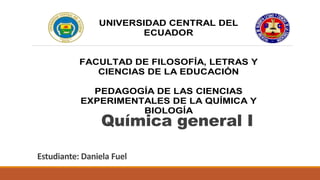 Estudiante: Daniela Fuel
UNIVERSIDAD CENTRAL DEL
ECUADOR
FACULTAD DE FILOSOFÍA, LETRAS Y
CIENCIAS DE LA EDUCACIÓN
PEDAGOGÍA DE LAS CIENCIAS
EXPERIMENTALES DE LA QUÍMICA Y
BIOLOGÍA
ECOLOGÍA GENERAL
Estudiante:
Química general I
 