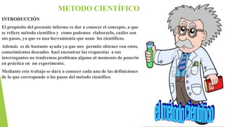 METODO CIENTÍFICO
INTRODUCCIÓN
El propósito del presente informe es dar a conocer el concepto, a que
se refiere método científico y como podemos elaborarlo, cuáles son
sus pasos, ya que es una herramienta que usan los científicos.
Además es de bastante ayuda ya que nos permite obtener con estos,
conocimientos deseados haci encontrar las respuestas a sus
interrogantes no tendremos problema alguno al momento de ponerlo
en práctica en un experimento.
Mediante este trabajo se dará a conocer cada una de las definiciones
de lo que corresponde a los pasos del método científico.
 