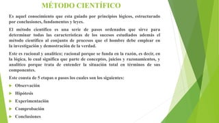 MÉTODO CIENTÍFICO
Es aquel conocimiento que esta guiado por principios lógicos, estructurado
por conclusiones, fundamentos y leyes.
El método científico es una serie de pasos ordenados que sirve para
determinar todas las características de los sucesos estudiados además el
método científico al conjunto de procesos que el hombre debe emplear en
la investigación y demostración de la verdad.
Este es racional y analítico; racional porque se funda en la razón, es decir, en
la lógica, lo cual significa que parte de conceptos, juicios y razonamientos, y
analítico porque trata de entender la situación total en términos de sus
componentes.
Este consta de 5 etapas o pasos los cuales son los siguientes:
 Observación
 Hipótesis
 Experimentación
 Comprobación
 Conclusiones
 