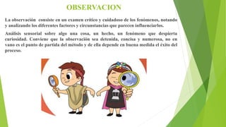 OBSERVACION
La observación consiste en un examen crítico y cuidadoso de los fenómenos, notando
y analizando los diferentes factores y circunstancias que parecen influenciarlos.
Análisis sensorial sobre algo una cosa, un hecho, un fenómeno que despierta
curiosidad. Conviene que la observación sea detenida, concisa y numerosa, no en
vano es el punto de partida del método y de ella depende en buena medida el éxito del
proceso.
 
