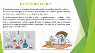 EXPERIMENTACIÓN
Una vez formulada la hipótesis, el científico debe comprobar si es cierta. Para
ello realizará múltiples experimentos modificando las variables que intervienen
en el proceso y comprobará si se cumple su hipótesis.
Experimentar consiste en reproducir, observar, experimentar ,examinar varias
veces el hecho o fenómeno que se quiere estudiar, modificando las circunstancias
que se consideren convenientes, para dar una correcta solución a un problema es
necesario desarrollar repetidamente la propuesta de solución al problema, para
poder llegar a conclusiones.
 