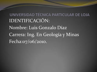 UNIVERSIDAD TÉCNICA PARTICULAR DE LOJA IDENTIFICACIÓN: Nombre: Luis Gonzalo Díaz Carrera: Ing. En Geología y Minas  Fecha:07/06/2010.  