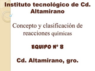 Instituto tecnológico de Cd.
         Altamirano

  Concepto y clasificación de
     reacciones químicas

         equipo nº 8

   Cd. Altamirano, gro.
 