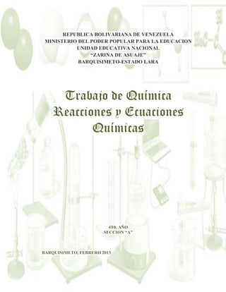 REPUBLICA BOLIVARIANA DE VENEZUELA
MINISTERIO DEL PODER POPULAR PARA LA EDUCACION
UNIDAD EDUCATIVA NACIONAL
“ZARINA DE ASUAJE”
BARQUISIMETO-ESTADO LARA

Trabajo de Química
Reacciones y Ecuaciones
Químicas

4T0. AÑO
SECCION “A”

BARQUISIMETO, FEBRERO 2013

1

 