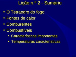 14
Lição n.º 2 - SumárioLição n.º 2 - Sumário
• O Tetraedro do fogo
• Fontes de calor
• Comburentes
• Combustíveis
• Características importantes
• Temperaturas características
 