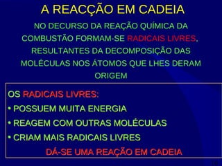 16
A REACÇÃO EM CADEIA
NO DECURSO DA REAÇÃO QUÍMICA DA
COMBUSTÃO FORMAM-SE RADICAIS LIVRES,
RESULTANTES DA DECOMPOSIÇÃO DAS
MOLÉCULAS NOS ÁTOMOS QUE LHES DERAM
ORIGEM
OS RADICAIS LIVRES:
• POSSUEM MUITA ENERGIA
• REAGEM COM OUTRAS MOLÉCULAS
• CRIAM MAIS RADICAIS LIVRES
DÁ-SE UMA REAÇÃO EM CADEIA
OS RADICAIS LIVRES:
• POSSUEM MUITA ENERGIA
• REAGEM COM OUTRAS MOLÉCULAS
• CRIAM MAIS RADICAIS LIVRES
DÁ-SE UMA REAÇÃO EM CADEIA
 