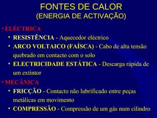 18
FONTES DE CALOR
(ENERGIA DE ACTIVAÇÃO)
• ELÉCTRICA
• RESISTÊNCIA - Aquecedor eléctrico
• ARCO VOLTAICO (FAÍSCA) - Cabo de alta tensão
quebrado em contacto com o solo
• ELECTRICIDADE ESTÁTICA - Descarga rápida de
um extintor
• MECÂNICA
• FRICÇÃO - Contacto não lubrificado entre peças
metálicas em movimento
• COMPRESSÃO - Compressão de um gás num cilindro
 