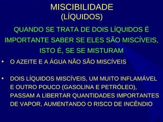 25
MISCIBILIDADE
(LÍQUIDOS)
QUANDO SE TRATA DE DOIS LÍQUIDOS É
IMPORTANTE SABER SE ELES SÃO MISCÍVEIS,
ISTO É, SE SE MISTURAM
• O AZEITE E A ÁGUA NÃO SÃO MISCÍVEIS
• DOIS LÍQUIDOS MISCÍVEIS, UM MUITO INFLAMÁVEL
E OUTRO POUCO (GASOLINA E PETRÓLEO),
PASSAM A LIBERTAR QUANTIDADES IMPORTANTES
DE VAPOR, AUMENTANDO O RISCO DE INCÊNDIO
 