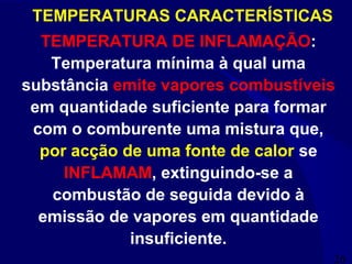 26
TEMPERATURAS CARACTERÍSTICAS
TEMPERATURA DE INFLAMAÇÃO:
Temperatura mínima à qual uma
substância emite vapores combustíveis
em quantidade suficiente para formar
com o comburente uma mistura que,
por acção de uma fonte de calor se
INFLAMAM, extinguindo-se a
combustão de seguida devido à
emissão de vapores em quantidade
insuficiente.
 