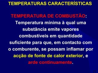 27
TEMPERATURA DE COMBUSTÃO:
Temperatura mínima à qual uma
substância emite vapores
combustíveis em quantidade
suficiente para que, em contacto com
o comburente, se possam inflamar por
acção de fonte de calor exterior, e
arde continuamente.
TEMPERATURAS CARACTERÍSTICAS
 