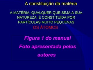 3
A constituição da matéria
A MATÉRIA, QUALQUER QUE SEJA A SUA
NATUREZA, É CONSTITUÍDA POR
PARTÍCULAS MUITO PEQUENAS
OS ÁTOMOS
Figura 1 do manual
Foto apresentada pelos
autores
 