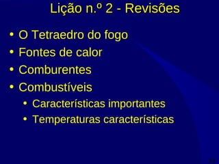 30
Lição n.º 2 - RevisõesLição n.º 2 - Revisões
• O Tetraedro do fogo
• Fontes de calor
• Comburentes
• Combustíveis
• Características importantes
• Temperaturas características
 