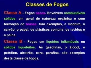 36
Classes de Fogos
Classe A - Fogos secos. Envolvem combustíveis
sólidos, em geral de natureza orgânica e com
formação de brasas. São exemplos, a madeira, o
carvão, o papel, os plásticos comuns, os tecidos e
a palha.
Classe B - Fogos em líquidos inflamáveis ou
sólidos liquefeitos. As gasolinas, o álcool, o
petróleo, alcatrão, cera, parafina, são exemplos
desta classe de fogos.
 