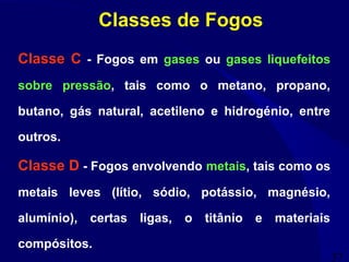 37
Classe C - Fogos em gases ou gases liquefeitos
sobre pressão, tais como o metano, propano,
butano, gás natural, acetileno e hidrogénio, entre
outros.
Classe D - Fogos envolvendo metais, tais como os
metais leves (lítio, sódio, potássio, magnésio,
alumínio), certas ligas, o titânio e materiais
compósitos.
Classes de Fogos
 