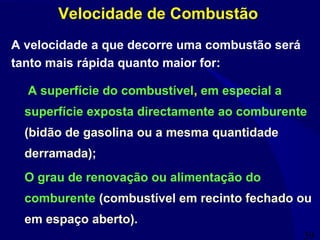39
A superfície do combustível, em especial a
superfície exposta directamente ao comburente
(bidão de gasolina ou a mesma quantidade
derramada);
O grau de renovação ou alimentação do
comburente (combustível em recinto fechado ou
em espaço aberto).
Velocidade de Combustão
A velocidade a que decorre uma combustão será
tanto mais rápida quanto maior for:
 