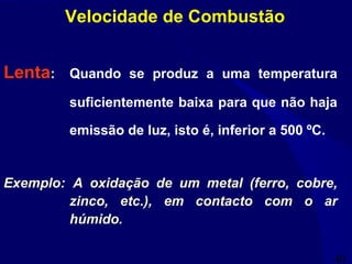 40
Lenta: Quando se produz a uma temperatura
suficientemente baixa para que não haja
emissão de luz, isto é, inferior a 500 ºC.
Exemplo: A oxidação de um metal (ferro, cobre,
zinco, etc.), em contacto com o ar
húmido.
Velocidade de Combustão
 