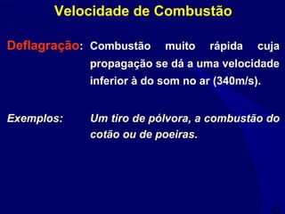 42
Deflagração: Combustão muito rápida cuja
propagação se dá a uma velocidade
inferior à do som no ar (340m/s).
Exemplos: Um tiro de pólvora, a combustão do
cotão ou de poeiras.
Velocidade de Combustão
 