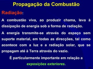 44
Propagação da Combustão
Radiação:
A combustão viva, ao produzir chama, leva à
dissipação de energia sob a forma de radiação.
A energia transmite-se através do espaço sem
suporte material, em todas as direcções, tal como
acontece com a luz e a radiação solar, que se
propagam até à Terra através do vazio.
É particularmente importante em relação a
exposições exteriores.
 
