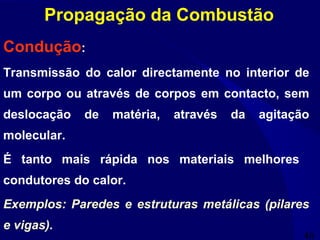 46
Condução:
Transmissão do calor directamente no interior de
um corpo ou através de corpos em contacto, sem
deslocação de matéria, através da agitação
molecular.
É tanto mais rápida nos materiais melhores
condutores do calor.
Exemplos: Paredes e estruturas metálicas (pilares
e vigas).
Propagação da Combustão
 