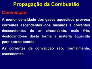 48
Propagação da Combustão
Convecção:
A menor densidade dos gases aquecidos provoca
correntes ascendentes dos mesmos e correntes
descendentes do ar circundante, mais frio,
deslocando-se desta forma a matéria aquecida
para outros pontos.
As correntes de convecção são, normalmente,
ascendentes.
 