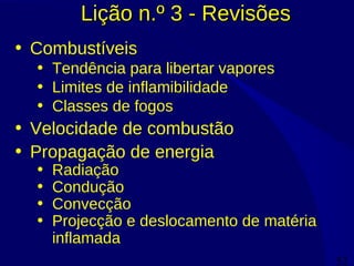52
Lição n.º 3 - RevisõesLição n.º 3 - Revisões
• Combustíveis
• Tendência para libertar vapores
• Limites de inflamibilidade
• Classes de fogos
• Velocidade de combustão
• Propagação de energia
• Radiação
• Condução
• Convecção
• Projecção e deslocamento de matéria
inflamada
 