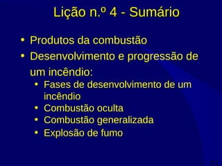53
Lição n.º 4 - SumárioLição n.º 4 - Sumário
• Produtos da combustão
• Desenvolvimento e progressão de
um incêndio:
• Fases de desenvolvimento de um
incêndio
• Combustão oculta
• Combustão generalizada
• Explosão de fumo
 