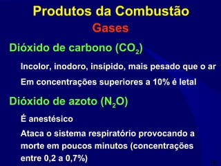 58
Gases
Dióxido de carbono (CO2)
Incolor, inodoro, insípido, mais pesado que o ar
Em concentrações superiores a 10% é letal
Dióxido de azoto (N2O)
É anestésico
Ataca o sistema respiratório provocando a
morte em poucos minutos (concentrações
entre 0,2 a 0,7%)
Produtos da Combustão
 