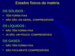 6
Estados físicos da matéria
OS SÓLIDOS :
• TÊM FORMA FIXA
• NÃO SÃO, EM GERAL, COMPRESSÍVEIS
OS LÍQUIDOS :
• NÃO TÊM FORMA FIXA
• JÁ SÃO, UM POUCO, COMPRESSÍVEIS
OS GASES :
• NÃO TÊM FORMA FIXA
• SÃO FACILMENTE COMPRESSÍVEIS
 