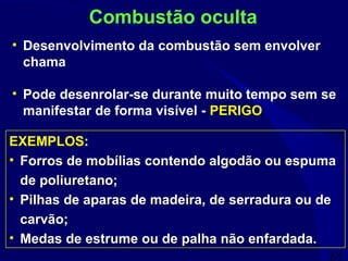 68
• Desenvolvimento da combustão sem envolver
chama
• Pode desenrolar-se durante muito tempo sem se
manifestar de forma visível - PERIGO
Combustão oculta
EXEMPLOS:
• Forros de mobílias contendo algodão ou espuma
de poliuretano;
• Pilhas de aparas de madeira, de serradura ou de
carvão;
• Medas de estrume ou de palha não enfardada.
EXEMPLOS:
• Forros de mobílias contendo algodão ou espuma
de poliuretano;
• Pilhas de aparas de madeira, de serradura ou de
carvão;
• Medas de estrume ou de palha não enfardada.
 