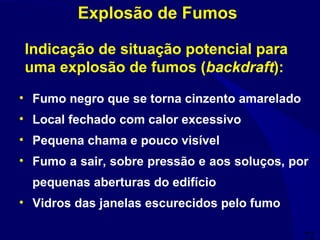 72
• Fumo negro que se torna cinzento amarelado
• Local fechado com calor excessivo
• Pequena chama e pouco visível
• Fumo a sair, sobre pressão e aos soluços, por
pequenas aberturas do edifício
• Vidros das janelas escurecidos pelo fumo
Indicação de situação potencial para
uma explosão de fumos (backdraft):
Explosão de Fumos
 