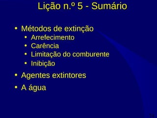 74
Lição n.º 5 - SumárioLição n.º 5 - Sumário
• Métodos de extinção
• Arrefecimento
• Carência
• Limitação do comburente
• Inibição
• Agentes extintores
• A água
 