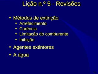 76
Lição n.º 5 - RevisõesLição n.º 5 - Revisões
• Métodos de extinção
• Arrefecimento
• Carência
• Limitação do comburente
• Inibição
• Agentes extintores
• A água
 