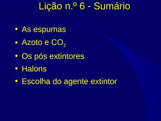 77
Lição n.º 6 - SumárioLição n.º 6 - Sumário
• As espumas
• Azoto e CO2
• Os pós extintores
• Halons
• Escolha do agente extintor
 