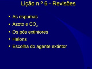81
Lição n.º 6 - RevisõesLição n.º 6 - Revisões
• As espumas
• Azoto e CO2
• Os pós extintores
• Halons
• Escolha do agente extintor
 