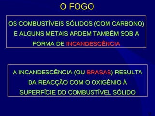 9
O FOGO
OS COMBUSTÍVEIS SÓLIDOS (COM CARBONO)
E ALGUNS METAIS ARDEM TAMBÉM SOB A
FORMA DE INCANDESCÊNCIA
OS COMBUSTÍVEIS SÓLIDOS (COM CARBONO)
E ALGUNS METAIS ARDEM TAMBÉM SOB A
FORMA DE INCANDESCÊNCIA
A INCANDESCÊNCIA (OU BRASAS) RESULTA
DA REACÇÃO COM O OXIGÉNIO À
SUPERFÍCIE DO COMBUSTÍVEL SÓLIDO
A INCANDESCÊNCIA (OU BRASAS) RESULTA
DA REACÇÃO COM O OXIGÉNIO À
SUPERFÍCIE DO COMBUSTÍVEL SÓLIDO
 