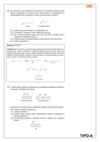 9
TIPO-A
12. Na estante de um laboratório de química, um estudante observou dois
frascos etiquetados de acordo com a figura abaixo. Considerando as
propriedades desses compostos, analise as proposições seguintes.
0-0) Ambos possuem carbonos com hibridação .
1-1) 3,4-dimetil-1-pentino é mais volátil que n-octino.
2-2) Se 1 mol de n-octino reagir com 2 mols de HBr o produto será o
composto 2,2-dibromo-octano.
3-3) Ambos podem ser desprotonados na presença de uma base forte.
4-4) Ambos são quirais.
Resposta: VVVVF
Justificativa: Os carbonos que participam da ligação tripla possuem hibridação sp.
Como possui cadeia ramificada, 3,4-dimetil-1-pentino possui menor ponto de
ebulição. Na reação entre n-octino e HBr o produto 2,2-dibromo-octano é formado
(Regra de Markownikoff). Alquinos terminais podem ser desprotonados por bases
fortes. Apenas 3,4-dimetil-1-pentino é quiral.
13. A figura abaixo mostra a estrutura dos compostos aromáticos di-hidróxi-
antraceno e di-hidróxi-p-terfenil.
Com base na estrutura desses compostos, analise as proposições abaixo.
0-0) Ambos possuem 9 ligações π.
1-1) Ambos são fenóis.
2-2) Ambos sofrem adição de H2 catalisada por metal a temperatura e
pressão ambientes.
3-3) O di-hidróxi-antraceno mostrado acima é isômero do composto
abaixo:
 
