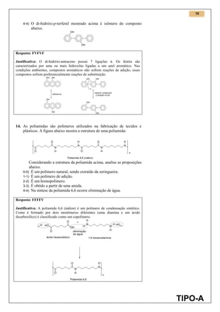 10
TIPO-A
4-4) O di-hidróxi-p-terfenil mostrado acima é isômero do composto
abaixo.
Resposta: FVFVF
Justificativa: O di-hidróxi-antraceno possui 7 ligações π. Os fenóis são
caracterizados por uma ou mais hidroxilas ligadas a um anel aromático. Nas
condições ambientes, compostos aromáticos não sofrem reações de adição, esses
compostos sofrem preferencialmente reações de substituição.
14. As poliamidas são polímeros utilizados na fabricação de tecidos e
plásticos. A figura abaixo mostra a estrutura de uma poliamida:
Considerando a estrutura da poliamida acima, analise as proposições
abaixo.
0-0) É um polímero natural, sendo extraído da seringueira.
1-1) É um polímero de adição.
2-2) É um homopolímero.
3-3) É obtido a partir de uma amida.
4-4) Na síntese da poliamida 6,6 ocorre eliminação de água.
Resposta: FFFFV
Justificativa: A poliamida 6,6 (náilon) é um polímero de condensação sintético.
Como é formado por dois monômeros diferentes (uma diamina e um ácido
dicarboxílico) é classificado como um copolímero.
 